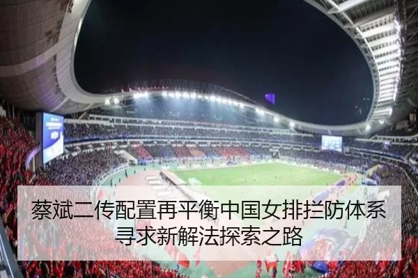 蔡斌二传配置再平衡中国女排拦防体系寻求新解法探索之路